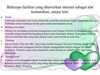 Beberapa fasilitas yang ditawarkan internet sebagai alat
komunikasi, antara lain:
aa. Email
Email atau electronik mail (surat elektronik) memiliki persamaan fungsi dengan pos atau giro.
Perbedaan antara keduanya teretak pada media penyimpanan pesan.
b. Mailing List (milis)
• Mailing list merupakan perluasan penggunaan email dengan fasilitas ini pengguna yang telah
memiliki alamat email bisa bergabung dalam suatu kelompok diskusi. Komunikasi melalui
milis ini memiliki sifat yang sama dengan email yaitu bersifat un-real time.
c. Chatting
• Internet Relay Chat atau IRC yang sering disebut dengan Chat atau Chatting adalah forum
diskusi online para pengguna internet dengan menggunakan tulisan sebagai alat untuk
berdiskusi. Program yang sering digunakan untuk chatting ini adalah mIRC atau Yahoo
Messenger.
d. Jejaring sosial
• Jejaring sosial merupakan sebuah trobosan baru dalam mencari teman atau relasi baru. Ada
beberapa bentuk jejaring sosial yang sering digunakan pada saat ini. Misal : facebook, twitter
friendster, BBM, WhatsUp.
 