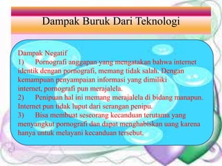 Dampak Buruk Dari Teknologi
Dampak Negatif
1) Pornografi anggapan yang mengatakan bahwa internet
identik dengan pornografi, memang tidak salah. Dengan
kemampuan penyampaian informasi yang dimiliki
internet, pornografi pun merajalela.
2) Penipuan hal ini memang merajalela di bidang manapun.
Internet pun tidak luput dari serangan penipu.
3) Bisa membuat seseorang kecanduan terutama yang
menyangkut pornografi dan dapat menghabiskan uang karena
hanya untuk melayani kecanduan tersebut.
 