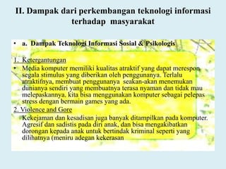 II. Dampak dari perkembangan teknologi informasi
terhadap masyarakat
• a. Dampak Teknologi Informasi Sosial & Psikologis
1. Ketergantungan
• Media komputer memiliki kualitas atraktif yang dapat merespon
segala stimulus yang diberikan oleh penggunanya. Terlalu
atraktifnya, membuat penggunanya seakan-akan menemukan
dunianya sendiri yang membuatnya terasa nyaman dan tidak mau
melepaskannya. kita bisa menggunakan komputer sebagai pelepas
stress dengan bermain games yang ada.
2. Violence and Gore
Kekejaman dan kesadisan juga banyak ditampilkan pada komputer.
Agresif dan sadistis pada diri anak, dan bisa mengakibatkan
dorongan kepada anak untuk bertindak kriminal seperti yang
dilihatnya (meniru adegan kekerasan
 