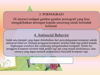 3. PORNOGRAFI
Di internet terdapat gambar-gambar pornografi yang bisa
mengakibatkan dorongan kepada seseorang untuk bertindak
kriminal.
4. Antisocial Behavior
Salah satu dampak yang dapat ditimbulkan dari penyalahgunaan komputer adalah
antisocial behavior. Dimana pengguna komputer tersebut tidak lagi peduli kepada
lingkungan sosialnya dan cenderung mengutamakan komputer. Selain itu,
pengguna komputer tersebut tidak peduli lagi apa yang terjadi disekitarnya, satu-
satunya yang dapat menarik perhatiannya hanyalah komputer saja.
 