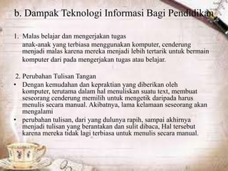 b. Dampak Teknologi Informasi Bagi Pendidikan
1. Malas belajar dan mengerjakan tugas
anak-anak yang terbiasa menggunakan komputer, cenderung
menjadi malas karena mereka menjadi lebih tertarik untuk bermain
komputer dari pada mengerjakan tugas atau belajar.
2. Perubahan Tulisan Tangan
• Dengan kemudahan dan kepraktian yang diberikan oleh
komputer, terutama dalam hal menuliskan suatu text, membuat
seseorang cenderung memilih untuk mengetik daripada harus
menulis secara manual. Akibatnya, lama kelamaan seseorang akan
mengalami
• perubahan tulisan, dari yang dulunya rapih, sampai akhirnya
menjadi tulisan yang berantakan dan sulit dibaca, Hal tersebut
karena mereka tidak lagi terbiasa untuk menulis secara manual.
 