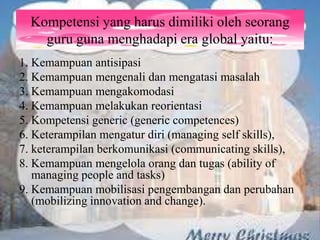 Kompetensi yang harus dimiliki oleh seorang
guru guna menghadapi era global yaitu:
1. Kemampuan antisipasi
2. Kemampuan mengenali dan mengatasi masalah
3. Kemampuan mengakomodasi
4. Kemampuan melakukan reorientasi
5. Kompetensi generic (generic competences)
6. Keterampilan mengatur diri (managing self skills),
7. keterampilan berkomunikasi (communicating skills),
8. Kemampuan mengelola orang dan tugas (ability of
managing people and tasks)
9. Kemampuan mobilisasi pengembangan dan perubahan
(mobilizing innovation and change).
 