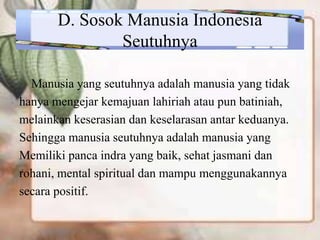 D. Sosok Manusia Indonesia
Seutuhnya
Manusia yang seutuhnya adalah manusia yang tidak
hanya mengejar kemajuan lahiriah atau pun batiniah,
melainkan keserasian dan keselarasan antar keduanya.
Sehingga manusia seutuhnya adalah manusia yang
Memiliki panca indra yang baik, sehat jasmani dan
rohani, mental spiritual dan mampu menggunakannya
secara positif.
 