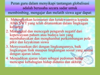 Peran guru dalam menyikapi tantangan globalisasi
adalah berusaha secara sadar untuk
membimbing, mengajar dan melatih siswa agar dapat:
1. Meningkatkan keimanan dan ketakwaannya kepada
Allah SWT yang telah ditanamkan dalam lingkugan
keluarga
2. Menangkal dan mencegah pengaruh negatif dari
kepercayaan paham atau budaya lain yang
membahayakan dan menghambat perkembangan pola
pikir dan keyakinan siswa
3. Menyesuaikan diri dengan lingkungannya, baik
lingkungan fisik maupun lingkungan sosial yang sesuai
dengan ajaran islam.
4. Menjadikan ajaran islam sebagai pedoman hidup
mencapai kebahagian hidup didunia dan akhirat
 