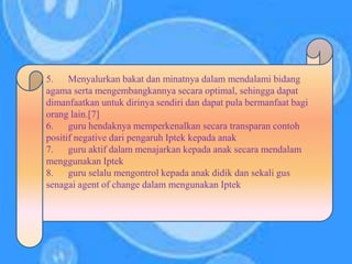 5. Menyalurkan bakat dan minatnya dalam mendalami bidang
agama serta mengembangkannya secara optimal, sehingga dapat
dimanfaatkan untuk dirinya sendiri dan dapat pula bermanfaat bagi
orang lain.[7]
6. guru hendaknya memperkenalkan secara transparan contoh
positif negative dari pengaruh Iptek kepada anak
7. guru aktif dalam menajarkan kepada anak secara mendalam
menggunakan Iptek
8. guru selalu mengontrol kepada anak didik dan sekali gus
senagai agent of change dalam mengunakan Iptek
 