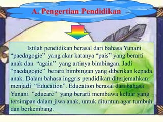 A. Pengertian Pendidikan
Istilah pendidikan berasal dari bahasa Yunani
“paedagogie” yang akar katanya “pais” yang berarti
anak dan “again” yang artinya bimbingan. Jadi
“paedagogie” berarti bimbingan yang diberikan kepada
anak. Dalam bahasa inggris pendidikan diterjemahkan
menjadi “Education”. Education berasal dari bahasa
Yunani “educare” yang berarti membawa keluar yang
tersimpan dalam jiwa anak, untuk dituntun agar tumbuh
dan berkembang.
 