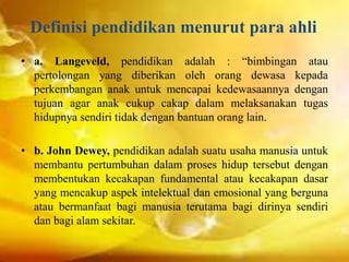 Definisi pendidikan menurut para ahli
• a. Langeveld, pendidikan adalah : “bimbingan atau
pertolongan yang diberikan oleh orang dewasa kepada
perkembangan anak untuk mencapai kedewasaannya dengan
tujuan agar anak cukup cakap dalam melaksanakan tugas
hidupnya sendiri tidak dengan bantuan orang lain.
• b. John Dewey, pendidikan adalah suatu usaha manusia untuk
membantu pertumbuhan dalam proses hidup tersebut dengan
membentukan kecakapan fundamental atau kecakapan dasar
yang mencakup aspek intelektual dan emosional yang berguna
atau bermanfaat bagi manusia terutama bagi dirinya sendiri
dan bagi alam sekitar.
 