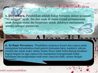 c. Driyarkara, Pendidikan adalah hidup bersama dalam kesatuan
“tri tunggal” ayah, ibu dan anak di mana terjadi pemanusiaan
anak dengan mana dia berproses untuk akhirnya memanusia
sendiri sebagai purnawan.
d. Ki Hajar Dewantara, “Pendidikan umumnya berarti daya upaya untuk
memajukan bertumbuhnya budi pekerti (kekuatan batin, karakter), pikiran
(intelek dan tubuh anak); dalam Taman Siswa tidak boleh dipisah-pisahkan
bagian-bagian itu agar supaya kita memajukan kesempurnaan hidup ,
kehidupan dan penghidupan anak-anak yang kita didik, selaras dengan
dunianya”.
 