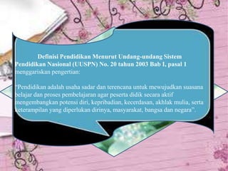 Definisi Pendidikan Menurut Undang-undang Sistem
Pendidikan Nasional (UUSPN) No. 20 tahun 2003 Bab I, pasal 1
menggariskan pengertian:
“Pendidikan adalah usaha sadar dan terencana untuk mewujudkan suasana
belajar dan proses pembelajaran agar peserta didik secara aktif
mengembangkan potensi diri, kepribadian, kecerdasan, akhlak mulia, serta
keterampilan yang diperlukan dirinya, masyarakat, bangsa dan negara”.
 