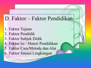 D. Faktor – Faktor Pendidikan
1. Faktor Tujuan
2. Faktor Pendidik
3. Faktor Subjek Didik
4. Faktor Isi / Materi Pendidikan
5. Faktor Cara/Metode dan Alat
6. Faktor Situasi Lingkungan
 