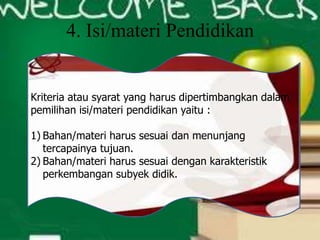 4. Isi/materi Pendidikan
Kriteria atau syarat yang harus dipertimbangkan dalam
pemilihan isi/materi pendidikan yaitu :
1) Bahan/materi harus sesuai dan menunjang
tercapainya tujuan.
2) Bahan/materi harus sesuai dengan karakteristik
perkembangan subyek didik.
 