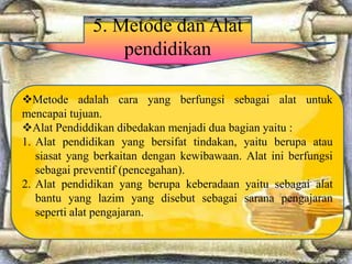 5. Metode dan Alat
pendidikan
Metode adalah cara yang berfungsi sebagai alat untuk
mencapai tujuan.
Alat Pendiddikan dibedakan menjadi dua bagian yaitu :
1. Alat pendidikan yang bersifat tindakan, yaitu berupa atau
siasat yang berkaitan dengan kewibawaan. Alat ini berfungsi
sebagai preventif (pencegahan).
2. Alat pendidikan yang berupa keberadaan yaitu sebagai alat
bantu yang lazim yang disebut sebagai sarana pengajaran
seperti alat pengajaran.
 