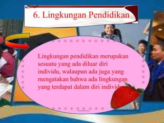 6. Lingkungan Pendidikan
Lingkungan pendidikan merupakan
sesuatu yang ada diluar diri
individu, walaupun ada juga yang
mengatakan bahwa ada lingkungan
yang terdapat dalam diri individu.
 