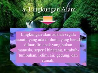 a. Lingkungan Alam
Lingkungan alam adalah segala
sesuatu yang ada di dunia yang berada
diluar diri anak yang bukan
manusia, seperti binatang, tumbuh-
tumbuhan, iklim, air, gedung, dan
rumah.
 