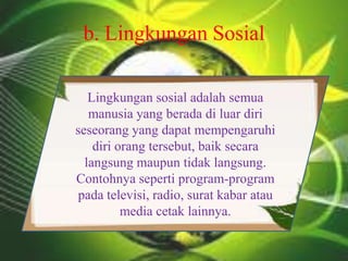b. Lingkungan Sosial
Lingkungan sosial adalah semua
manusia yang berada di luar diri
seseorang yang dapat mempengaruhi
diri orang tersebut, baik secara
langsung maupun tidak langsung.
Contohnya seperti program-program
pada televisi, radio, surat kabar atau
media cetak lainnya.
 