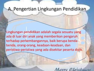 Lingkungan pendidikan adalah segala sesuatu yang
ada di luar diri anak yang memberikan pengaruh
terhadap perkembangannya, baik berupa benda-
benda, orang-orang, keadaan-keadaan, dan
peristiwa-peristiwa yang ada disekitar peserta didik.
A. Pengertian Lingkungan Pendidikan
 