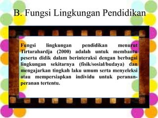 B. Fungsi Lingkungan Pendidikan
Fungsi lingkungan pendidikan menurut
Tirtarahardja (2000) adalah untuk membantu
peserta didik dalam berinteraksi dengan berbagai
lingkungan sekitarnya (fisik/sosial/budaya) dan
mengajarkan tingkah laku umum serta menyeleksi
atau mempersiapkan individu untuk peranan-
peranan tertentu.
 