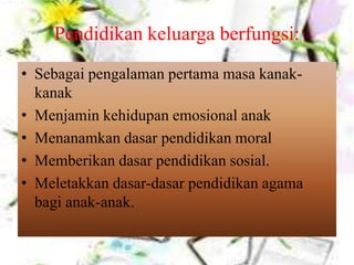 Pendidikan keluarga berfungsi:
• Sebagai pengalaman pertama masa kanak-
kanak
• Menjamin kehidupan emosional anak
• Menanamkan dasar pendidikan moral
• Memberikan dasar pendidikan sosial.
• Meletakkan dasar-dasar pendidikan agama
bagi anak-anak.
 