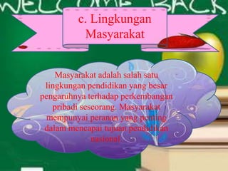 c. Lingkungan
Masyarakat
Masyarakat adalah salah satu
lingkungan pendidikan yang besar
pengaruhnya terhadap perkembangan
pribadi seseorang. Masyarakat
mempunyai peranan yang penting
dalam mencapai tujuan pendidikan
nasional.
 