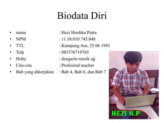Biodata Diri
• nama : Hezi Herdika Putra
• NPM : 11.10.010.745.048
• TTL : Kampung Aro, 25 06 1991
• Telp : 085376719765
• Hoby : dengarin musik ajj
• Cita-cita : Profesinal teacher
• Bab yang dikerjakan : Bab 4, Bab 6, dan Bab 7
 