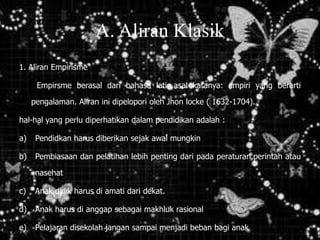 A. Aliran Klasik
1. Aliran Empirisme
Empirsme berasal dari bahasa latin,asal katanya: empiri yang berarti
pengalaman. Aliran ini dipelopori oleh Jhon locke ( 1632-1704).
hal-hal yang perlu diperhatikan dalam pendidikan adalah :
a) Pendidkan harus diberikan sejak awal mungkin
b) Pembiasaan dan pelatihan lebih penting dari pada peraturan,perintah atau
nasehat
c) Anak didik harus di amati dari dekat.
d) Anak harus di anggap sebagai makhluk rasional
e) Pelajaran disekolah jangan sampai menjadi beban bagi anak
 