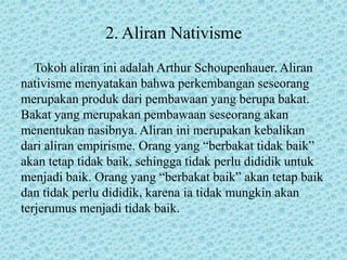 2. Aliran Nativisme
Tokoh aliran ini adalah Arthur Schoupenhauer. Aliran
nativisme menyatakan bahwa perkembangan seseorang
merupakan produk dari pembawaan yang berupa bakat.
Bakat yang merupakan pembawaan seseorang akan
menentukan nasibnya. Aliran ini merupakan kebalikan
dari aliran empirisme. Orang yang “berbakat tidak baik”
akan tetap tidak baik, sehingga tidak perlu dididik untuk
menjadi baik. Orang yang “berbakat baik” akan tetap baik
dan tidak perlu dididik, karena ia tidak mungkin akan
terjerumus menjadi tidak baik.
 