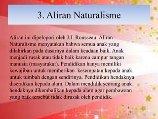 3. Aliran Naturalisme
Aliran ini dipelopori oleh J.J. Rousseau. Aliran
Naturalisme menyatakan bahwa semua anak yang
dilahirkan pada dasarnya dalam keadaan baik. Anak
menjadi rusak atau tidak baik karena campur tangan
manusia (masyarakat). Pendidikan hanya memiliki
kewajiban untuk memberikan kesempatan kepada anak
untuk tumbuh dengan sendirinya. Pendidikan hendaknya
diserahkan kepada alam. Dalam mendidik seorang anak
hendaknya dikembalikan kepada alam agar pembawaan
yang baik tersebut tidak dirusak oleh pendidik.
 
