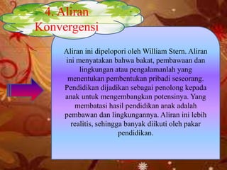 Aliran ini dipelopori oleh William Stern. Aliran
ini menyatakan bahwa bakat, pembawaan dan
lingkungan atau pengalamanlah yang
menentukan pembentukan pribadi seseorang.
Pendidikan dijadikan sebagai penolong kepada
anak untuk mengembangkan potensinya. Yang
membatasi hasil pendidikan anak adalah
pembawan dan lingkungannya. Aliran ini lebih
realitis, sehingga banyak diikuti oleh pakar
pendidikan.
4. Aliran
Konvergensi
 