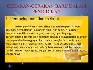 GERAKAN-GERAKAN BARU DALAM
PENDIDIKAN
1. Pembelajaran alam sekitar
Dalam pendidikan alam sekitar ditanamkan pemahaman,
apresiasi, pemanfaatan lingkungan alami dan sumber –sumber
pengetahuan di luar sekolah yang semuanya penting bagi
perkembangan peserta didik sehingga peserta didik akan mendapatkan
kecakapan dan kesanggupan baru dalam menghadapi dunia nyata.
Melali penjelajahan alam yang dlakukan, maka peserta didik akan
menghayati secara langsung tentang keadaan alam sekitar, belajar
sambil mengerjakan sesuatu dengan serta merta memanfaatkan waktu
senggangnya.
 