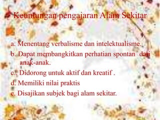 Keuntungan pengajaran Alam Sekitar
a. Menentang verbalisme dan intelektualisme.
b. Dapat membangkitkan perhatian spontan dari
anak-anak.
c.. Didorong untuk aktif dan kreatif .
d. Memiliki nilai praktis
e. Disajikan subjek bagi alam sekitar.
 