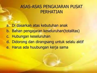 ASAS-ASAS PENGAJARAN PUSAT
PERHATIAN
a. Di dasarkan atas kebutuhan anak
b. Bahan pengajaran keseluruhan(totalitas)
c. Hubungan keseluruhan
d. Didorong dan dirangsang untuk selalu aktif
e. Harus ada huubungan kerja sama
 