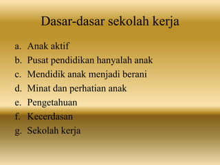 Dasar-dasar sekolah kerja
a. Anak aktif
b. Pusat pendidikan hanyalah anak
c. Mendidik anak menjadi berani
d. Minat dan perhatian anak
e. Pengetahuan
f. Kecerdasan
g. Sekolah kerja
 