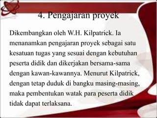 4. Pengajaran proyek
Dikembangkan oleh W.H. Kilpatrick. Ia
menanamkan pengajaran proyek sebagai satu
kesatuan tugas yang sesuai dengan kebutuhan
peserta didik dan dikerjakan bersama-sama
dengan kawan-kawannya. Menurut Kilpatrick,
dengan tetap duduk di bangku masing-masing,
maka pembentukan watak para peserta didik
tidak dapat terlaksana.
 