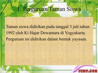 Taman siswa didirikan pada tanggal 3 juli tahun
1992 oleh Ki Hajar Dewantara di Yogyakarta.
Perguruan ini didirikan dalam bentuk yayasan.
1. Perguruan Taman Siswa
 