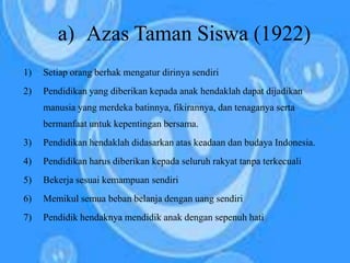 1) Setiap orang berhak mengatur dirinya sendiri
2) Pendidikan yang diberikan kepada anak hendaklah dapat dijadikan
manusia yang merdeka batinnya, fikirannya, dan tenaganya serta
bermanfaat untuk kepentingan bersama.
3) Pendidikan hendaklah didasarkan atas keadaan dan budaya Indonesia.
4) Pendidikan harus diberikan kepada seluruh rakyat tanpa terkecuali
5) Bekerja sesuai kemampuan sendiri
6) Memikul semua beban belanja dengan uang sendiri
7) Pendidik hendaknya mendidik anak dengan sepenuh hati
a) Azas Taman Siswa (1922)
 
