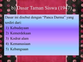 Dasar ini disebut dengan “Panca Darma” yang
terdiri dari:
1) Kebudayaan
2) Kemerdekaan
3) Kodrat alam
4) Kemanusiaan
5) Kebangsaan
b) Dasar Taman Siswa (1947)
 