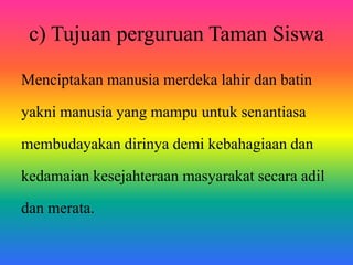 Menciptakan manusia merdeka lahir dan batin
yakni manusia yang mampu untuk senantiasa
membudayakan dirinya demi kebahagiaan dan
kedamaian kesejahteraan masyarakat secara adil
dan merata.
c) Tujuan perguruan Taman Siswa
 