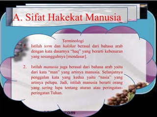 A. Sifat Hakekat Manusia
Terminologi
1. Istilah term dan hakikat berasal dari bahasa arab
dengan kata dasarnya “haq” yang berarti kebenaran
yang sesungguhnya [mendasar].
2. Istilah manusia juga berasal dari bahasa arab yaitu
dari kata “man” yang artinya manusia. Selanjutnya
penggalan kata yang kedua yaitu “nasia” yang
artinya pelupa. Jadi, istilah manusia berarti orang
yang sering lupa tentang aturan atau peringatan-
peringatan Tuhan.
 