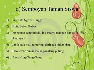 1) Suci Tata Ngesti Tunggal
2) Bibit, Bebet, Bobot
3) Ing ngarso sung tulodo, Ing madya mangun karso, Tut Wuri
Handayani
4) Lebih baik mati terhormat daripada hidup nista
5) Rawe-rawe rantas malang-malang putung
6) Neng-Ning-Nung-Nang.
d) Semboyan Taman Siswa
 