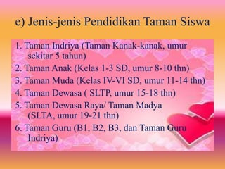 1. Taman Indriya (Taman Kanak-kanak, umur
sekitar 5 tahun)
2. Taman Anak (Kelas 1-3 SD, umur 8-10 thn)
3. Taman Muda (Kelas IV-VI SD, umur 11-14 thn)
4. Taman Dewasa ( SLTP, umur 15-18 thn)
5. Taman Dewasa Raya/ Taman Madya
(SLTA, umur 19-21 thn)
6. Taman Guru (B1, B2, B3, dan Taman Guru
Indriya)
e) Jenis-jenis Pendidikan Taman Siswa
 
