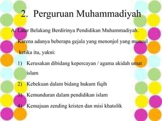 A. Latar Belakang Berdirinya Pendidikan Muhammadiyah.
Karena adanya beberapa gejala yang menonjol yang muncul
ketika itu, yakni:
1) Kerusakan dibidang kepercayan / agama akidah umat
islam
2) Kebekuan dalam bidang hukum fiqih
3) Kemunduran dalam pendidikan islam
4) Kemajuan zending kristen dan misi khatolik
2. Perguruan Muhammadiyah
 