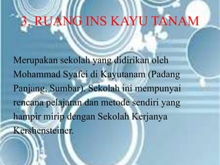 3. RUANG INS KAYU TANAM
Merupakan sekolah yang didirikan oleh
Mohammad Syafei di Kayutanam (Padang
Panjang, Sumbar). Sekolah ini mempunyai
rencana pelajaran dan metode sendiri yang
hampir mirip dengan Sekolah Kerjanya
Kershensteiner.
 