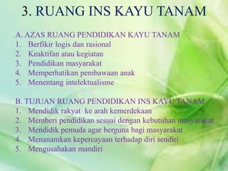 A. AZAS RUANG PENDIDIKAN KAYU TANAM
1. Berfikir logis dan rasional
2. Keaktifan atau kegiatan
3. Pendidikan masyarakat
4. Memperhatikan pembawaan anak
5. Menentang intelektualisme
B. TUJUAN RUANG PENDIDIKAN INS KAYU TANAM
1. Mendidik rakyat ke arah kemerdekaan
2. Memberi pendidikan sesuai dengan kebutuhan masyarakat
3. Mendidik pemuda agar berguna bagi masyarakat
4. Menanamkan kepercayaan terhadap diri sendiri
5. Mengusahakan mandiri
3. RUANG INS KAYU TANAM
 