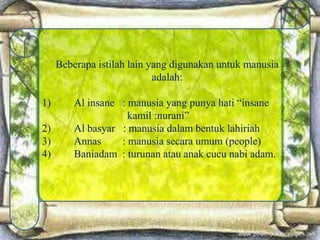 Beberapa istilah lain yang digunakan untuk manusia
adalah:
1) Al insane : manusia yang punya hati “insane
kamil :nurani”
2) Al basyar : manusia dalam bentuk lahiriah
3) Annas : manusia secara umum (people)
4) Baniadam : turunan atau anak cucu nabi adam.
 