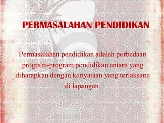 PERMASALAHAN PENDIDIKAN
Permasalahan pendidikan adalah perbedaan
program-program pendidikan antara yang
diharapkan dengan kenyataan yang terlaksana
di lapangan.
 
