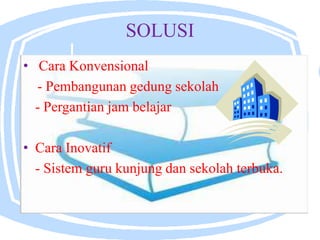 SOLUSI
• Cara Konvensional
- Pembangunan gedung sekolah
- Pergantian jam belajar
• Cara Inovatif
- Sistem guru kunjung dan sekolah terbuka.
 