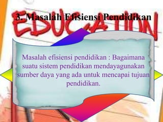 3. Masalah Efisiensi Pendidikan
Masalah efisiensi pendidikan : Bagaimana
suatu sistem pendidikan mendayagunakan
sumber daya yang ada untuk mencapai tujuan
pendidikan.
 
