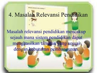 4. Masalah Relevansi Pendidikan
Masalah relevansi pendidikan mencakup
sejauh mana sistem pendidikan dapat
menghasilkan tamatan yang sesuai
dengan kebutuhan pembangunan.
 