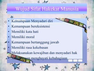 Wujud Sifat Hakekat Manusia
• Kemampuan Menyadari diri
• Kemampuan bereksistensi
• Memiliki kata hati
• Memiliki moral
• Kemampuan bertanggung jawab
• Memiliki rasa kekebasan
• Melaksanakan kewajiban dan menyadari hak
• Kemampuan menghayati kebahagiaan
 