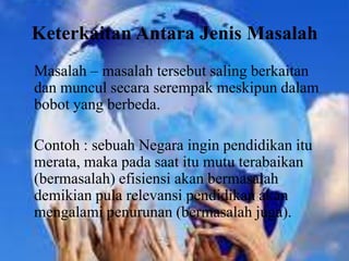 Keterkaitan Antara Jenis Masalah
Masalah – masalah tersebut saling berkaitan
dan muncul secara serempak meskipun dalam
bobot yang berbeda.
Contoh : sebuah Negara ingin pendidikan itu
merata, maka pada saat itu mutu terabaikan
(bermasalah) efisiensi akan bermasalah
demikian pula relevansi pendidikan akan
mengalami penurunan (bermasalah juga).
 